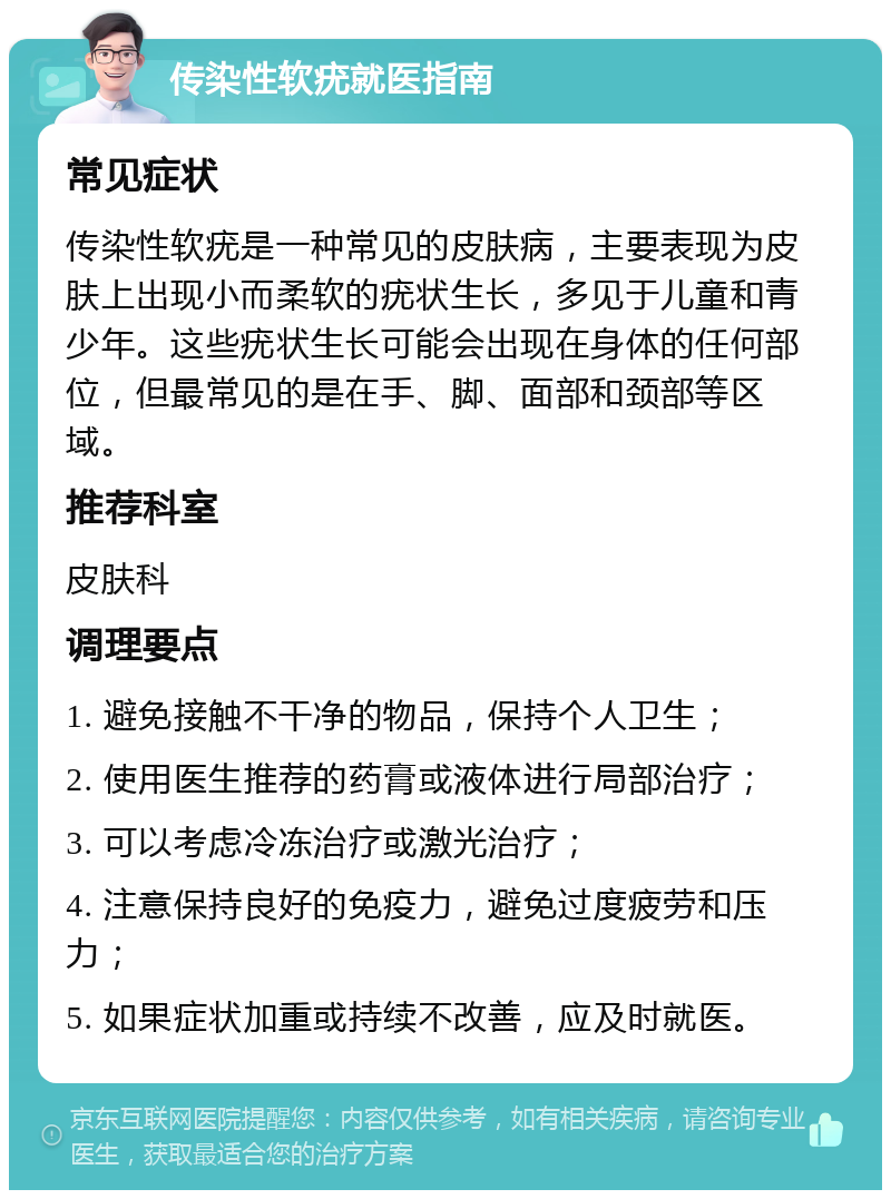 传染性软疣就医指南 常见症状 传染性软疣是一种常见的皮肤病，主要表现为皮肤上出现小而柔软的疣状生长，多见于儿童和青少年。这些疣状生长可能会出现在身体的任何部位，但最常见的是在手、脚、面部和颈部等区域。 推荐科室 皮肤科 调理要点 1. 避免接触不干净的物品，保持个人卫生； 2. 使用医生推荐的药膏或液体进行局部治疗； 3. 可以考虑冷冻治疗或激光治疗； 4. 注意保持良好的免疫力，避免过度疲劳和压力； 5. 如果症状加重或持续不改善，应及时就医。