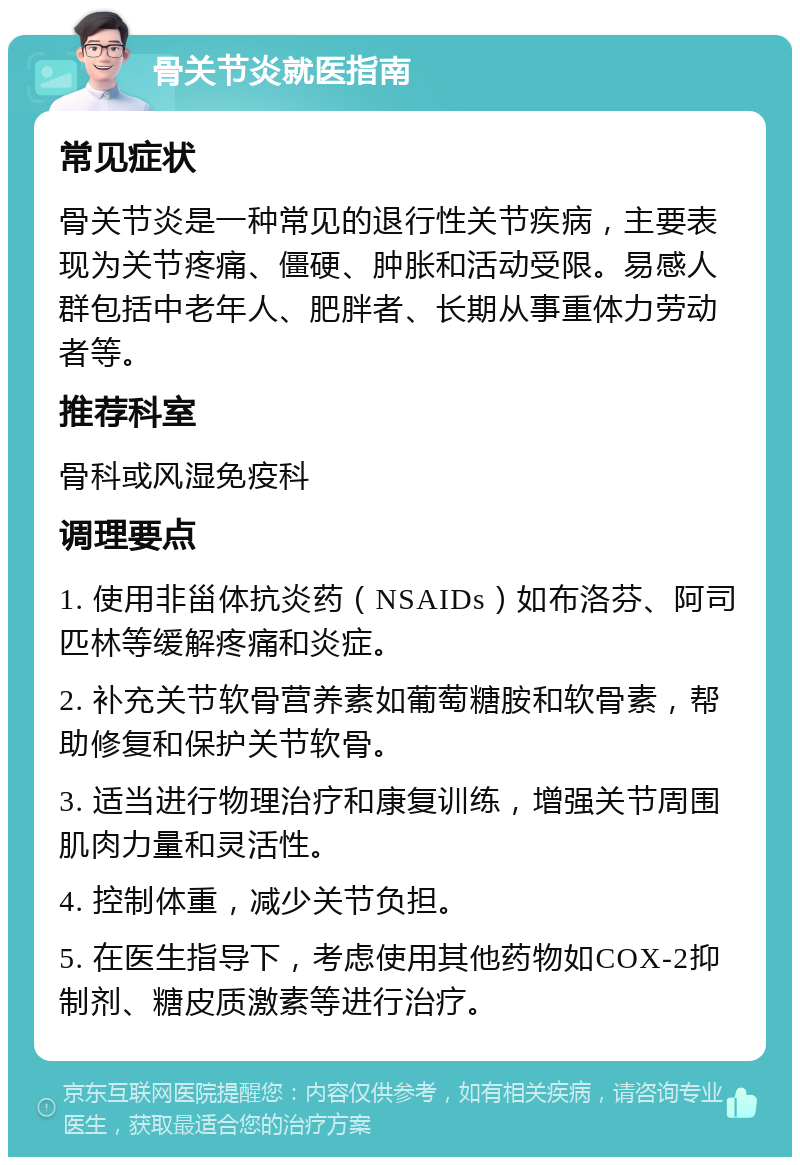 骨关节炎就医指南 常见症状 骨关节炎是一种常见的退行性关节疾病，主要表现为关节疼痛、僵硬、肿胀和活动受限。易感人群包括中老年人、肥胖者、长期从事重体力劳动者等。 推荐科室 骨科或风湿免疫科 调理要点 1. 使用非甾体抗炎药（NSAIDs）如布洛芬、阿司匹林等缓解疼痛和炎症。 2. 补充关节软骨营养素如葡萄糖胺和软骨素，帮助修复和保护关节软骨。 3. 适当进行物理治疗和康复训练，增强关节周围肌肉力量和灵活性。 4. 控制体重，减少关节负担。 5. 在医生指导下，考虑使用其他药物如COX-2抑制剂、糖皮质激素等进行治疗。