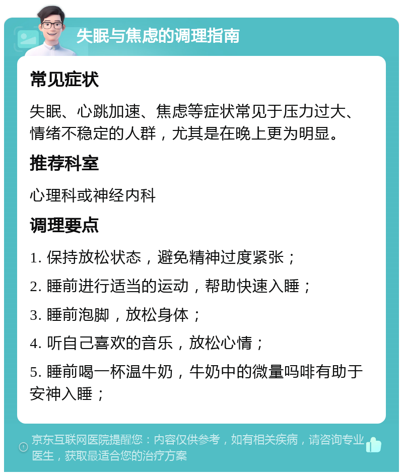 失眠与焦虑的调理指南 常见症状 失眠、心跳加速、焦虑等症状常见于压力过大、情绪不稳定的人群，尤其是在晚上更为明显。 推荐科室 心理科或神经内科 调理要点 1. 保持放松状态，避免精神过度紧张； 2. 睡前进行适当的运动，帮助快速入睡； 3. 睡前泡脚，放松身体； 4. 听自己喜欢的音乐，放松心情； 5. 睡前喝一杯温牛奶，牛奶中的微量吗啡有助于安神入睡；