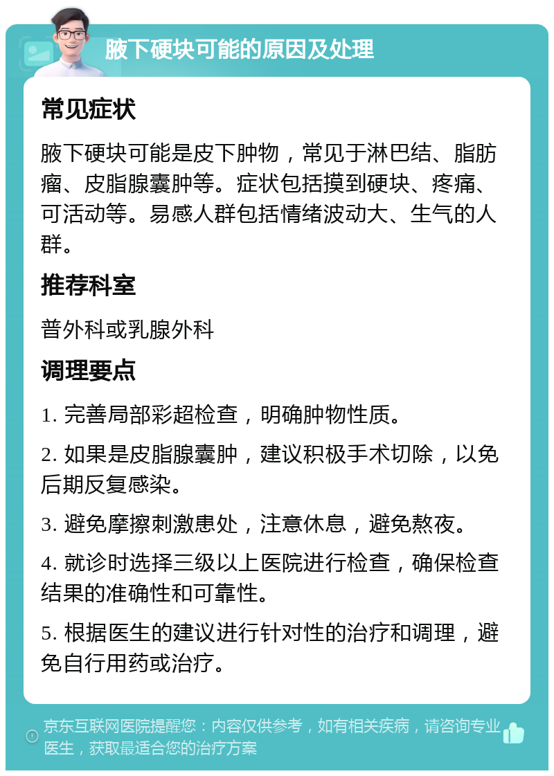 腋下硬块可能的原因及处理 常见症状 腋下硬块可能是皮下肿物，常见于淋巴结、脂肪瘤、皮脂腺囊肿等。症状包括摸到硬块、疼痛、可活动等。易感人群包括情绪波动大、生气的人群。 推荐科室 普外科或乳腺外科 调理要点 1. 完善局部彩超检查，明确肿物性质。 2. 如果是皮脂腺囊肿，建议积极手术切除，以免后期反复感染。 3. 避免摩擦刺激患处，注意休息，避免熬夜。 4. 就诊时选择三级以上医院进行检查，确保检查结果的准确性和可靠性。 5. 根据医生的建议进行针对性的治疗和调理，避免自行用药或治疗。