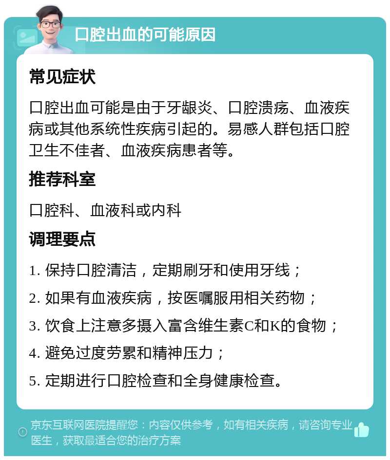 口腔出血的可能原因 常见症状 口腔出血可能是由于牙龈炎、口腔溃疡、血液疾病或其他系统性疾病引起的。易感人群包括口腔卫生不佳者、血液疾病患者等。 推荐科室 口腔科、血液科或内科 调理要点 1. 保持口腔清洁，定期刷牙和使用牙线； 2. 如果有血液疾病，按医嘱服用相关药物； 3. 饮食上注意多摄入富含维生素C和K的食物； 4. 避免过度劳累和精神压力； 5. 定期进行口腔检查和全身健康检查。