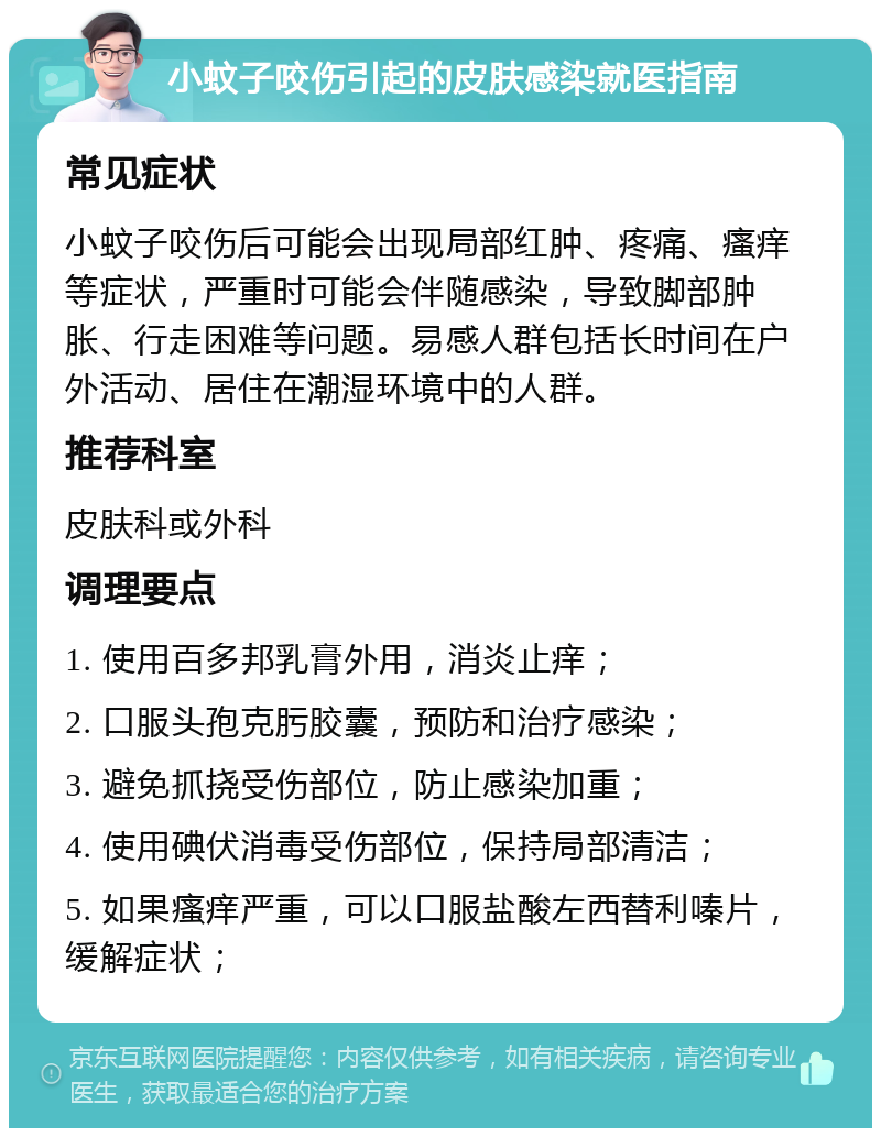 小蚊子咬伤引起的皮肤感染就医指南 常见症状 小蚊子咬伤后可能会出现局部红肿、疼痛、瘙痒等症状，严重时可能会伴随感染，导致脚部肿胀、行走困难等问题。易感人群包括长时间在户外活动、居住在潮湿环境中的人群。 推荐科室 皮肤科或外科 调理要点 1. 使用百多邦乳膏外用，消炎止痒； 2. 口服头孢克肟胶囊，预防和治疗感染； 3. 避免抓挠受伤部位，防止感染加重； 4. 使用碘伏消毒受伤部位，保持局部清洁； 5. 如果瘙痒严重，可以口服盐酸左西替利嗪片，缓解症状；