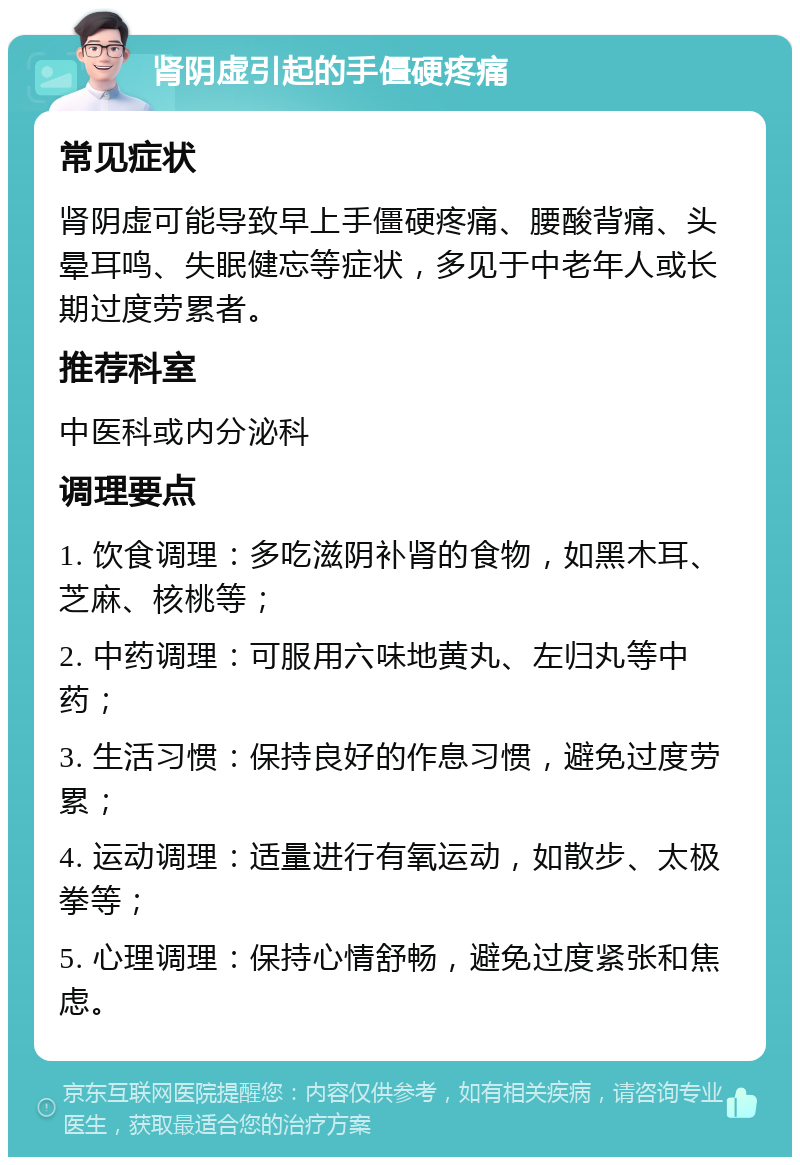 肾阴虚引起的手僵硬疼痛 常见症状 肾阴虚可能导致早上手僵硬疼痛、腰酸背痛、头晕耳鸣、失眠健忘等症状，多见于中老年人或长期过度劳累者。 推荐科室 中医科或内分泌科 调理要点 1. 饮食调理：多吃滋阴补肾的食物，如黑木耳、芝麻、核桃等； 2. 中药调理：可服用六味地黄丸、左归丸等中药； 3. 生活习惯：保持良好的作息习惯，避免过度劳累； 4. 运动调理：适量进行有氧运动，如散步、太极拳等； 5. 心理调理：保持心情舒畅，避免过度紧张和焦虑。