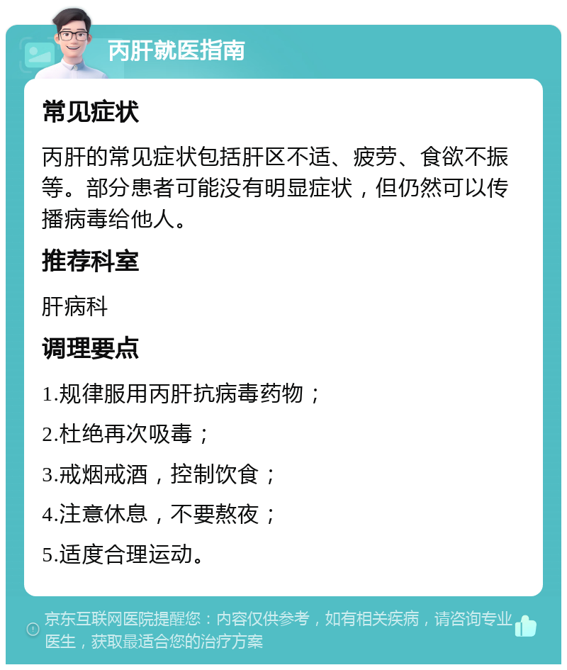 丙肝就医指南 常见症状 丙肝的常见症状包括肝区不适、疲劳、食欲不振等。部分患者可能没有明显症状，但仍然可以传播病毒给他人。 推荐科室 肝病科 调理要点 1.规律服用丙肝抗病毒药物； 2.杜绝再次吸毒； 3.戒烟戒酒，控制饮食； 4.注意休息，不要熬夜； 5.适度合理运动。