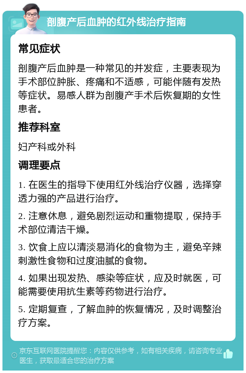 剖腹产后血肿的红外线治疗指南 常见症状 剖腹产后血肿是一种常见的并发症，主要表现为手术部位肿胀、疼痛和不适感，可能伴随有发热等症状。易感人群为剖腹产手术后恢复期的女性患者。 推荐科室 妇产科或外科 调理要点 1. 在医生的指导下使用红外线治疗仪器，选择穿透力强的产品进行治疗。 2. 注意休息，避免剧烈运动和重物提取，保持手术部位清洁干燥。 3. 饮食上应以清淡易消化的食物为主，避免辛辣刺激性食物和过度油腻的食物。 4. 如果出现发热、感染等症状，应及时就医，可能需要使用抗生素等药物进行治疗。 5. 定期复查，了解血肿的恢复情况，及时调整治疗方案。