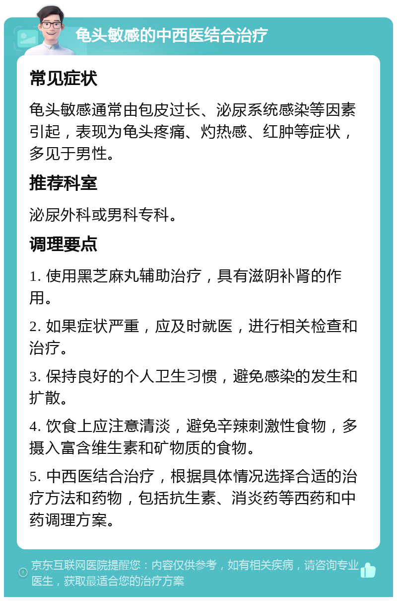 龟头敏感的中西医结合治疗 常见症状 龟头敏感通常由包皮过长、泌尿系统感染等因素引起，表现为龟头疼痛、灼热感、红肿等症状，多见于男性。 推荐科室 泌尿外科或男科专科。 调理要点 1. 使用黑芝麻丸辅助治疗，具有滋阴补肾的作用。 2. 如果症状严重，应及时就医，进行相关检查和治疗。 3. 保持良好的个人卫生习惯，避免感染的发生和扩散。 4. 饮食上应注意清淡，避免辛辣刺激性食物，多摄入富含维生素和矿物质的食物。 5. 中西医结合治疗，根据具体情况选择合适的治疗方法和药物，包括抗生素、消炎药等西药和中药调理方案。