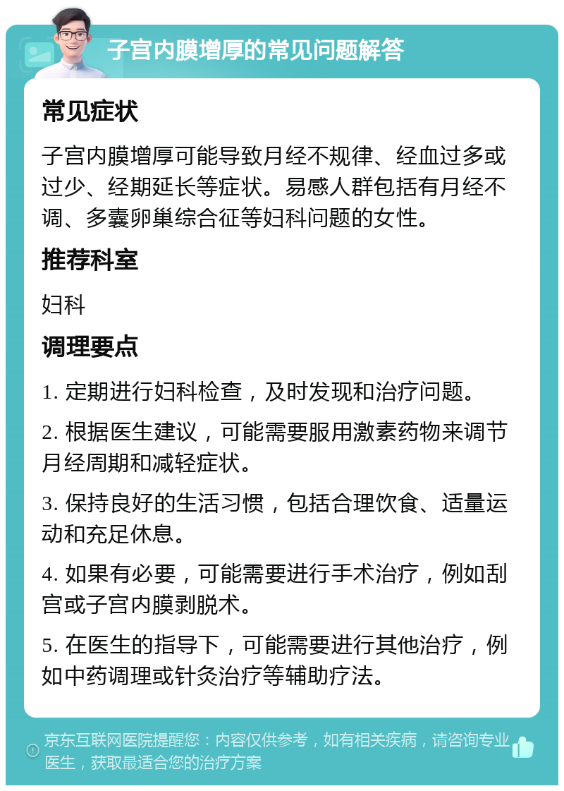 子宫内膜增厚的常见问题解答 常见症状 子宫内膜增厚可能导致月经不规律、经血过多或过少、经期延长等症状。易感人群包括有月经不调、多囊卵巢综合征等妇科问题的女性。 推荐科室 妇科 调理要点 1. 定期进行妇科检查，及时发现和治疗问题。 2. 根据医生建议，可能需要服用激素药物来调节月经周期和减轻症状。 3. 保持良好的生活习惯，包括合理饮食、适量运动和充足休息。 4. 如果有必要，可能需要进行手术治疗，例如刮宫或子宫内膜剥脱术。 5. 在医生的指导下，可能需要进行其他治疗，例如中药调理或针灸治疗等辅助疗法。