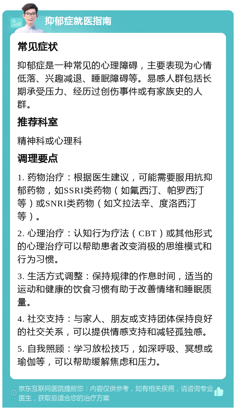 抑郁症就医指南 常见症状 抑郁症是一种常见的心理障碍，主要表现为心情低落、兴趣减退、睡眠障碍等。易感人群包括长期承受压力、经历过创伤事件或有家族史的人群。 推荐科室 精神科或心理科 调理要点 1. 药物治疗：根据医生建议，可能需要服用抗抑郁药物，如SSRI类药物（如氟西汀、帕罗西汀等）或SNRI类药物（如文拉法辛、度洛西汀等）。 2. 心理治疗：认知行为疗法（CBT）或其他形式的心理治疗可以帮助患者改变消极的思维模式和行为习惯。 3. 生活方式调整：保持规律的作息时间，适当的运动和健康的饮食习惯有助于改善情绪和睡眠质量。 4. 社交支持：与家人、朋友或支持团体保持良好的社交关系，可以提供情感支持和减轻孤独感。 5. 自我照顾：学习放松技巧，如深呼吸、冥想或瑜伽等，可以帮助缓解焦虑和压力。