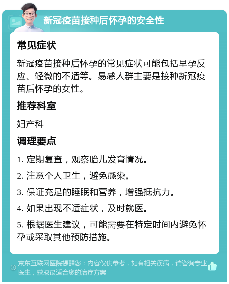 新冠疫苗接种后怀孕的安全性 常见症状 新冠疫苗接种后怀孕的常见症状可能包括早孕反应、轻微的不适等。易感人群主要是接种新冠疫苗后怀孕的女性。 推荐科室 妇产科 调理要点 1. 定期复查，观察胎儿发育情况。 2. 注意个人卫生，避免感染。 3. 保证充足的睡眠和营养，增强抵抗力。 4. 如果出现不适症状，及时就医。 5. 根据医生建议，可能需要在特定时间内避免怀孕或采取其他预防措施。