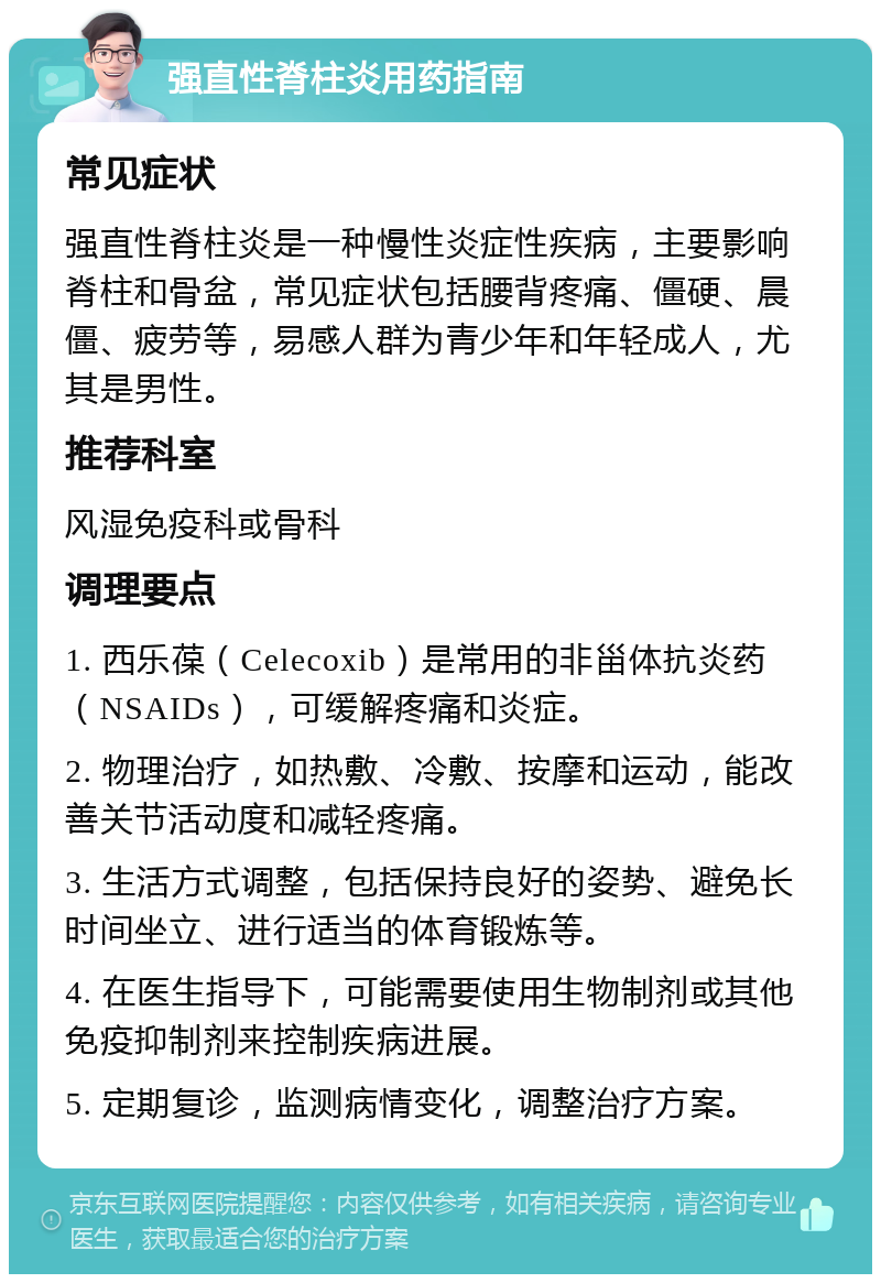 强直性脊柱炎用药指南 常见症状 强直性脊柱炎是一种慢性炎症性疾病，主要影响脊柱和骨盆，常见症状包括腰背疼痛、僵硬、晨僵、疲劳等，易感人群为青少年和年轻成人，尤其是男性。 推荐科室 风湿免疫科或骨科 调理要点 1. 西乐葆（Celecoxib）是常用的非甾体抗炎药（NSAIDs），可缓解疼痛和炎症。 2. 物理治疗，如热敷、冷敷、按摩和运动，能改善关节活动度和减轻疼痛。 3. 生活方式调整，包括保持良好的姿势、避免长时间坐立、进行适当的体育锻炼等。 4. 在医生指导下，可能需要使用生物制剂或其他免疫抑制剂来控制疾病进展。 5. 定期复诊，监测病情变化，调整治疗方案。