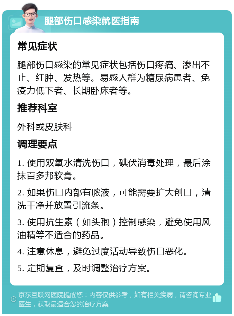 腿部伤口感染就医指南 常见症状 腿部伤口感染的常见症状包括伤口疼痛、渗出不止、红肿、发热等。易感人群为糖尿病患者、免疫力低下者、长期卧床者等。 推荐科室 外科或皮肤科 调理要点 1. 使用双氧水清洗伤口，碘伏消毒处理，最后涂抹百多邦软膏。 2. 如果伤口内部有脓液，可能需要扩大创口，清洗干净并放置引流条。 3. 使用抗生素（如头孢）控制感染，避免使用风油精等不适合的药品。 4. 注意休息，避免过度活动导致伤口恶化。 5. 定期复查，及时调整治疗方案。