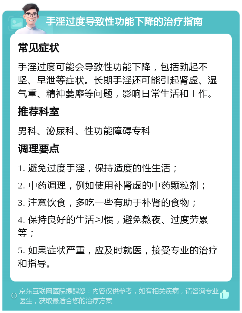 手淫过度导致性功能下降的治疗指南 常见症状 手淫过度可能会导致性功能下降，包括勃起不坚、早泄等症状。长期手淫还可能引起肾虚、湿气重、精神萎靡等问题，影响日常生活和工作。 推荐科室 男科、泌尿科、性功能障碍专科 调理要点 1. 避免过度手淫，保持适度的性生活； 2. 中药调理，例如使用补肾虚的中药颗粒剂； 3. 注意饮食，多吃一些有助于补肾的食物； 4. 保持良好的生活习惯，避免熬夜、过度劳累等； 5. 如果症状严重，应及时就医，接受专业的治疗和指导。