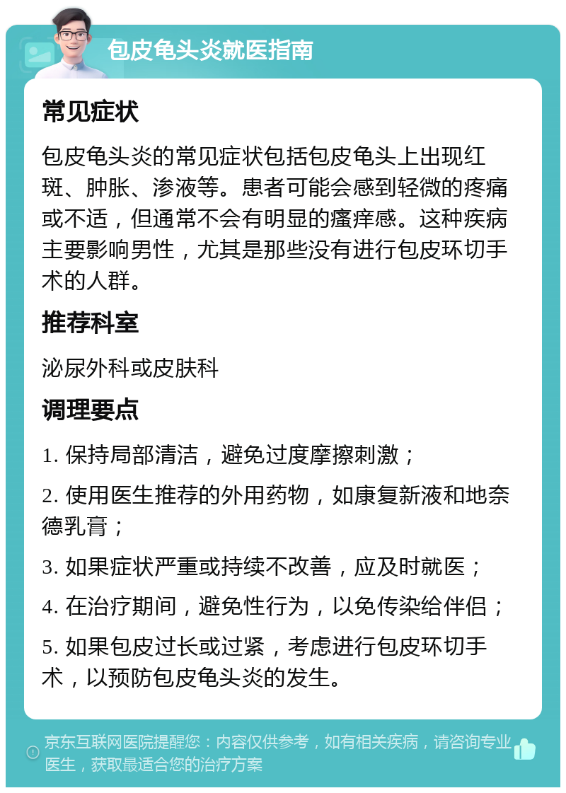 包皮龟头炎就医指南 常见症状 包皮龟头炎的常见症状包括包皮龟头上出现红斑、肿胀、渗液等。患者可能会感到轻微的疼痛或不适，但通常不会有明显的瘙痒感。这种疾病主要影响男性，尤其是那些没有进行包皮环切手术的人群。 推荐科室 泌尿外科或皮肤科 调理要点 1. 保持局部清洁，避免过度摩擦刺激； 2. 使用医生推荐的外用药物，如康复新液和地奈德乳膏； 3. 如果症状严重或持续不改善，应及时就医； 4. 在治疗期间，避免性行为，以免传染给伴侣； 5. 如果包皮过长或过紧，考虑进行包皮环切手术，以预防包皮龟头炎的发生。