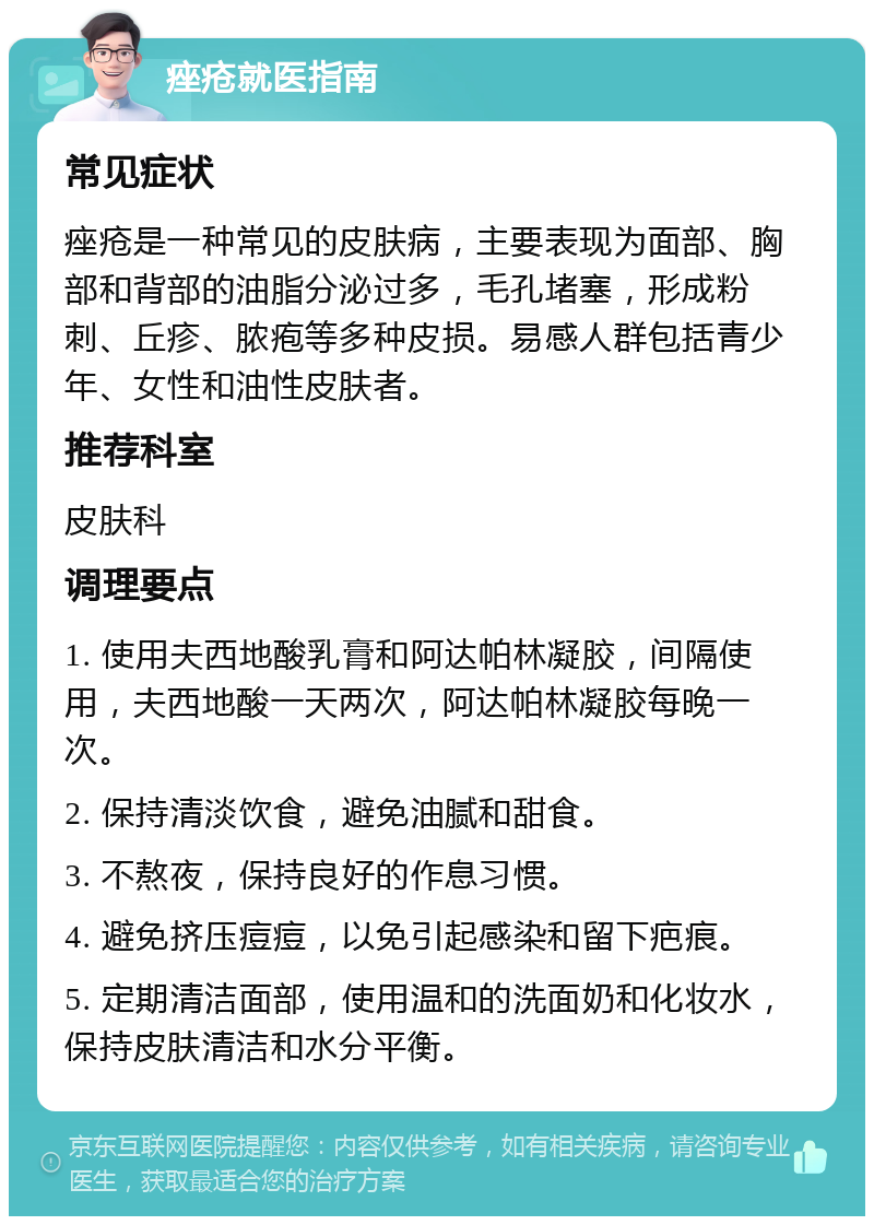 痤疮就医指南 常见症状 痤疮是一种常见的皮肤病，主要表现为面部、胸部和背部的油脂分泌过多，毛孔堵塞，形成粉刺、丘疹、脓疱等多种皮损。易感人群包括青少年、女性和油性皮肤者。 推荐科室 皮肤科 调理要点 1. 使用夫西地酸乳膏和阿达帕林凝胶，间隔使用，夫西地酸一天两次，阿达帕林凝胶每晚一次。 2. 保持清淡饮食，避免油腻和甜食。 3. 不熬夜，保持良好的作息习惯。 4. 避免挤压痘痘，以免引起感染和留下疤痕。 5. 定期清洁面部，使用温和的洗面奶和化妆水，保持皮肤清洁和水分平衡。