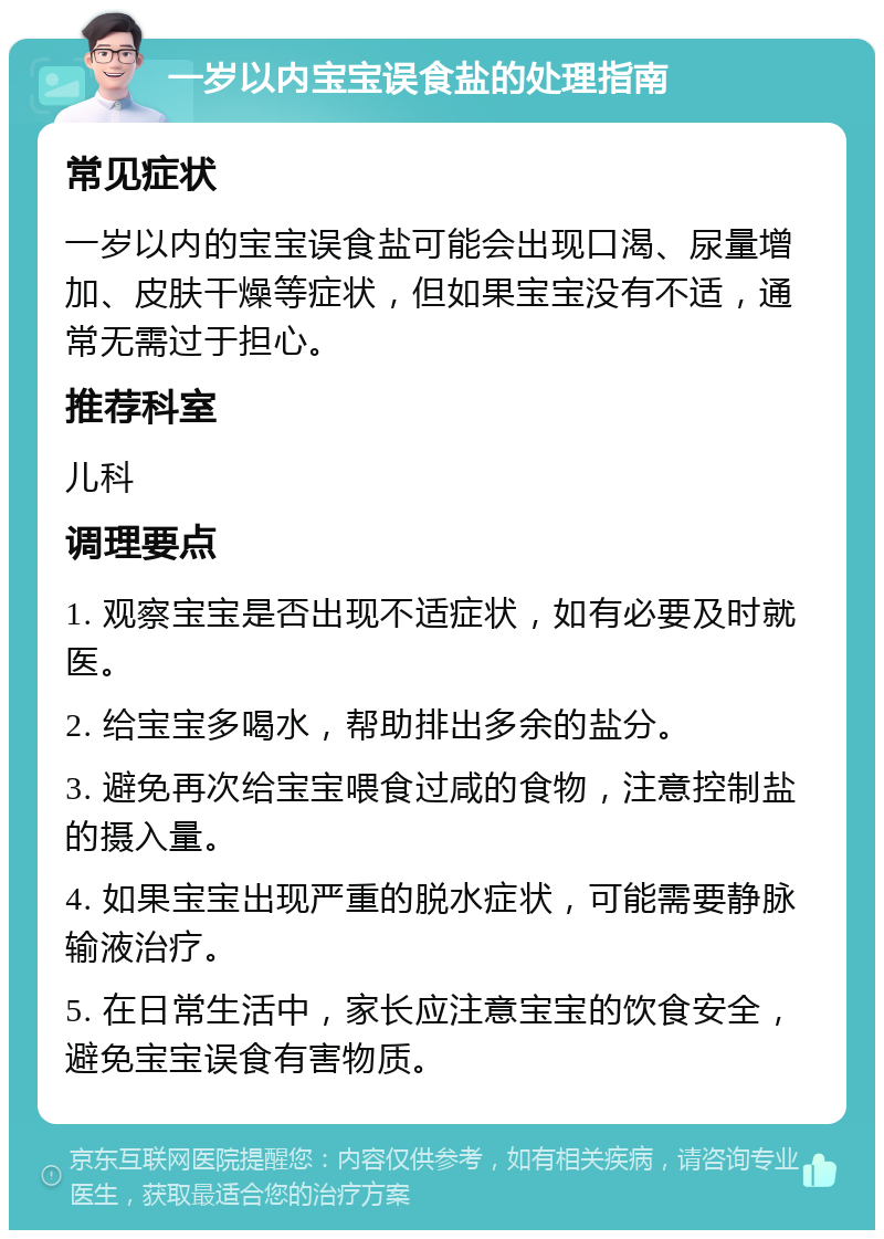 一岁以内宝宝误食盐的处理指南 常见症状 一岁以内的宝宝误食盐可能会出现口渴、尿量增加、皮肤干燥等症状，但如果宝宝没有不适，通常无需过于担心。 推荐科室 儿科 调理要点 1. 观察宝宝是否出现不适症状，如有必要及时就医。 2. 给宝宝多喝水，帮助排出多余的盐分。 3. 避免再次给宝宝喂食过咸的食物，注意控制盐的摄入量。 4. 如果宝宝出现严重的脱水症状，可能需要静脉输液治疗。 5. 在日常生活中，家长应注意宝宝的饮食安全，避免宝宝误食有害物质。