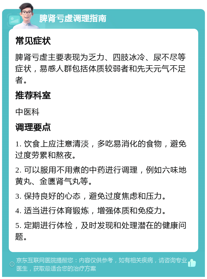 脾肾亏虚调理指南 常见症状 脾肾亏虚主要表现为乏力、四肢冰冷、尿不尽等症状，易感人群包括体质较弱者和先天元气不足者。 推荐科室 中医科 调理要点 1. 饮食上应注意清淡，多吃易消化的食物，避免过度劳累和熬夜。 2. 可以服用不用煮的中药进行调理，例如六味地黄丸、金匮肾气丸等。 3. 保持良好的心态，避免过度焦虑和压力。 4. 适当进行体育锻炼，增强体质和免疫力。 5. 定期进行体检，及时发现和处理潜在的健康问题。