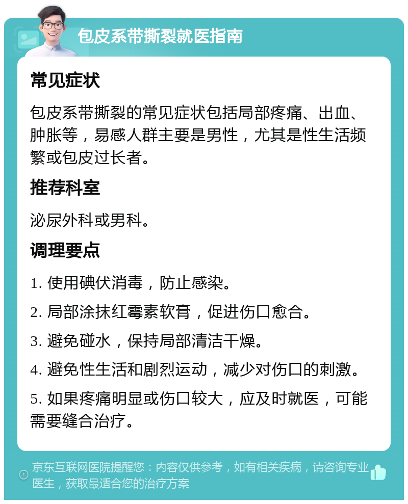 包皮系带撕裂就医指南 常见症状 包皮系带撕裂的常见症状包括局部疼痛、出血、肿胀等，易感人群主要是男性，尤其是性生活频繁或包皮过长者。 推荐科室 泌尿外科或男科。 调理要点 1. 使用碘伏消毒，防止感染。 2. 局部涂抹红霉素软膏，促进伤口愈合。 3. 避免碰水，保持局部清洁干燥。 4. 避免性生活和剧烈运动，减少对伤口的刺激。 5. 如果疼痛明显或伤口较大，应及时就医，可能需要缝合治疗。