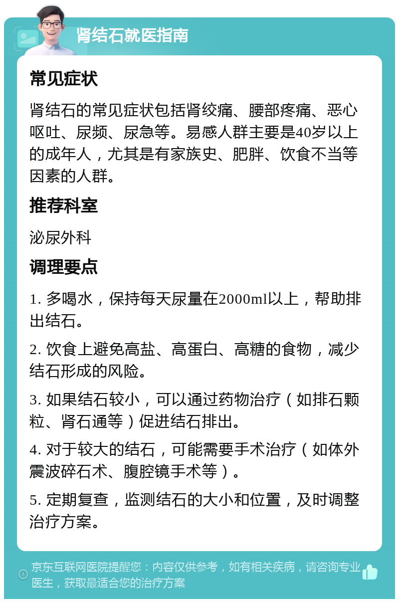 肾结石就医指南 常见症状 肾结石的常见症状包括肾绞痛、腰部疼痛、恶心呕吐、尿频、尿急等。易感人群主要是40岁以上的成年人，尤其是有家族史、肥胖、饮食不当等因素的人群。 推荐科室 泌尿外科 调理要点 1. 多喝水，保持每天尿量在2000ml以上，帮助排出结石。 2. 饮食上避免高盐、高蛋白、高糖的食物，减少结石形成的风险。 3. 如果结石较小，可以通过药物治疗（如排石颗粒、肾石通等）促进结石排出。 4. 对于较大的结石，可能需要手术治疗（如体外震波碎石术、腹腔镜手术等）。 5. 定期复查，监测结石的大小和位置，及时调整治疗方案。