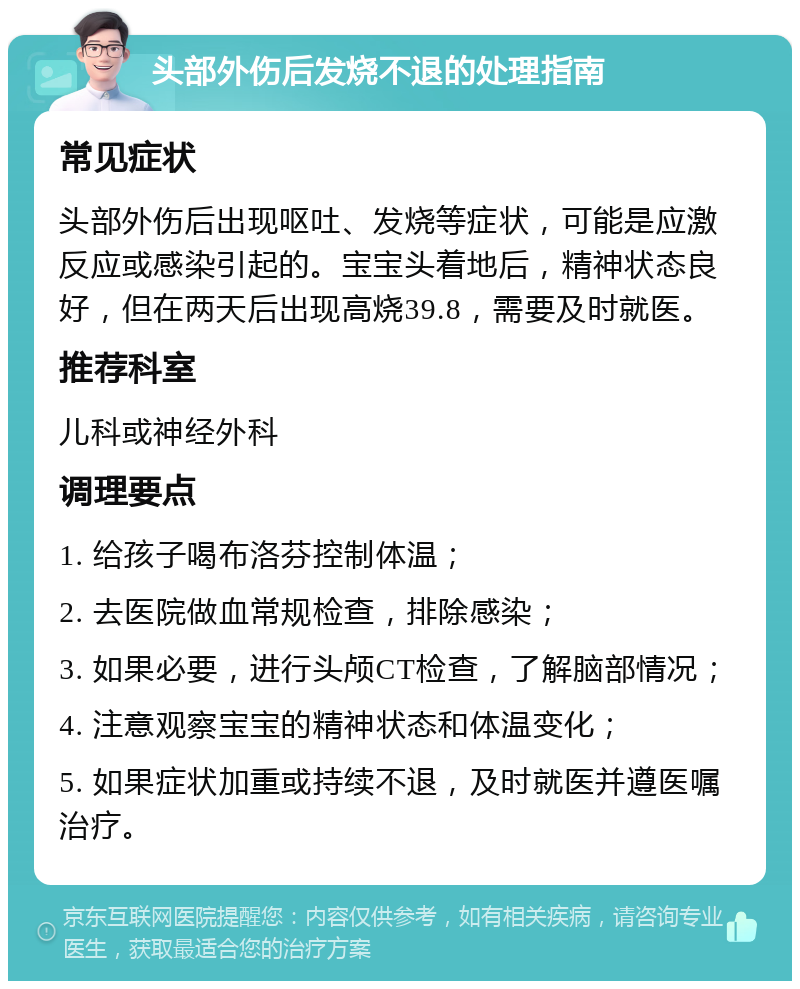 头部外伤后发烧不退的处理指南 常见症状 头部外伤后出现呕吐、发烧等症状，可能是应激反应或感染引起的。宝宝头着地后，精神状态良好，但在两天后出现高烧39.8，需要及时就医。 推荐科室 儿科或神经外科 调理要点 1. 给孩子喝布洛芬控制体温； 2. 去医院做血常规检查，排除感染； 3. 如果必要，进行头颅CT检查，了解脑部情况； 4. 注意观察宝宝的精神状态和体温变化； 5. 如果症状加重或持续不退，及时就医并遵医嘱治疗。