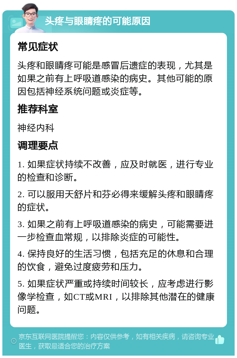 头疼与眼睛疼的可能原因 常见症状 头疼和眼睛疼可能是感冒后遗症的表现，尤其是如果之前有上呼吸道感染的病史。其他可能的原因包括神经系统问题或炎症等。 推荐科室 神经内科 调理要点 1. 如果症状持续不改善，应及时就医，进行专业的检查和诊断。 2. 可以服用天舒片和芬必得来缓解头疼和眼睛疼的症状。 3. 如果之前有上呼吸道感染的病史，可能需要进一步检查血常规，以排除炎症的可能性。 4. 保持良好的生活习惯，包括充足的休息和合理的饮食，避免过度疲劳和压力。 5. 如果症状严重或持续时间较长，应考虑进行影像学检查，如CT或MRI，以排除其他潜在的健康问题。