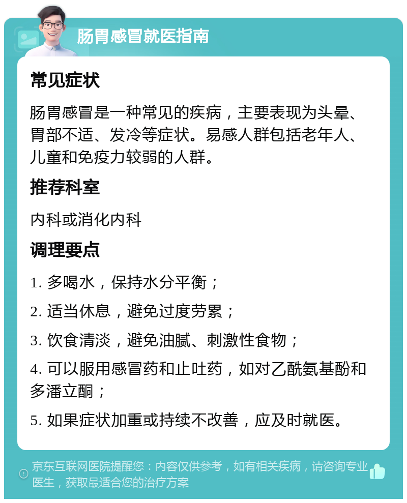 肠胃感冒就医指南 常见症状 肠胃感冒是一种常见的疾病，主要表现为头晕、胃部不适、发冷等症状。易感人群包括老年人、儿童和免疫力较弱的人群。 推荐科室 内科或消化内科 调理要点 1. 多喝水，保持水分平衡； 2. 适当休息，避免过度劳累； 3. 饮食清淡，避免油腻、刺激性食物； 4. 可以服用感冒药和止吐药，如对乙酰氨基酚和多潘立酮； 5. 如果症状加重或持续不改善，应及时就医。