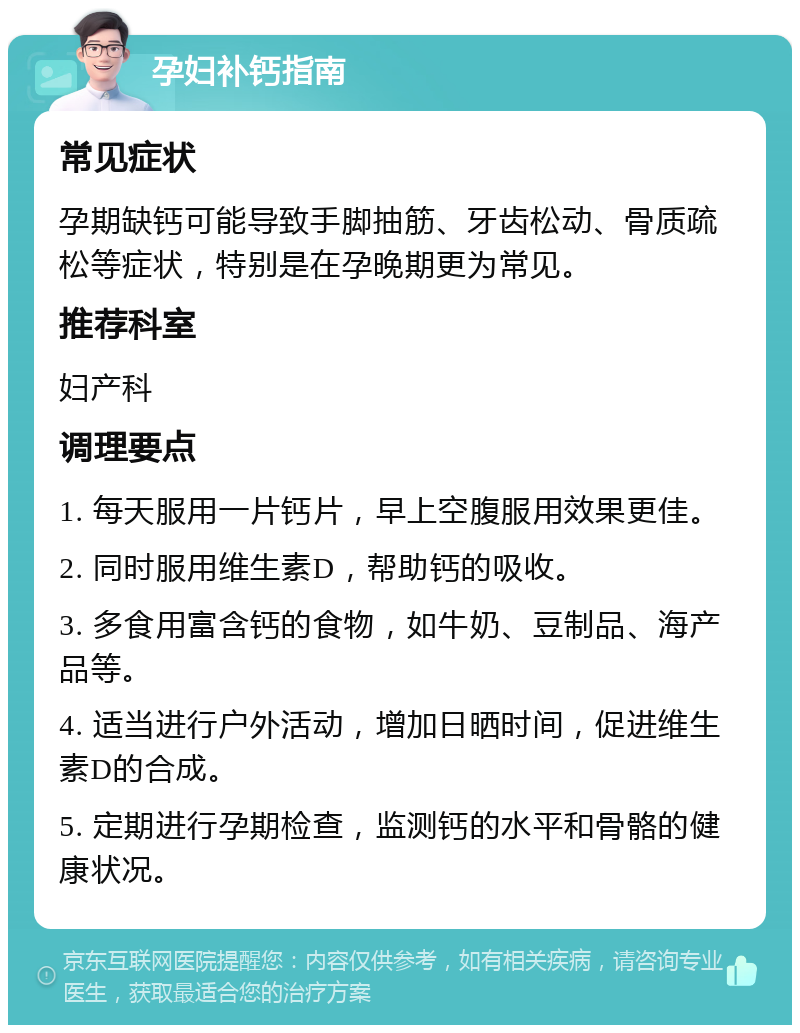 孕妇补钙指南 常见症状 孕期缺钙可能导致手脚抽筋、牙齿松动、骨质疏松等症状，特别是在孕晚期更为常见。 推荐科室 妇产科 调理要点 1. 每天服用一片钙片，早上空腹服用效果更佳。 2. 同时服用维生素D，帮助钙的吸收。 3. 多食用富含钙的食物，如牛奶、豆制品、海产品等。 4. 适当进行户外活动，增加日晒时间，促进维生素D的合成。 5. 定期进行孕期检查，监测钙的水平和骨骼的健康状况。