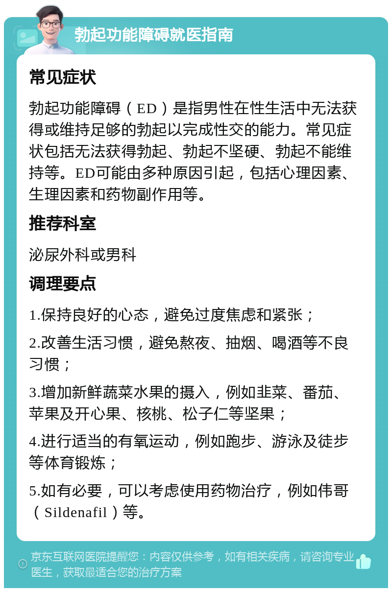 勃起功能障碍就医指南 常见症状 勃起功能障碍（ED）是指男性在性生活中无法获得或维持足够的勃起以完成性交的能力。常见症状包括无法获得勃起、勃起不坚硬、勃起不能维持等。ED可能由多种原因引起，包括心理因素、生理因素和药物副作用等。 推荐科室 泌尿外科或男科 调理要点 1.保持良好的心态，避免过度焦虑和紧张； 2.改善生活习惯，避免熬夜、抽烟、喝酒等不良习惯； 3.增加新鲜蔬菜水果的摄入，例如韭菜、番茄、苹果及开心果、核桃、松子仁等坚果； 4.进行适当的有氧运动，例如跑步、游泳及徒步等体育锻炼； 5.如有必要，可以考虑使用药物治疗，例如伟哥（Sildenafil）等。