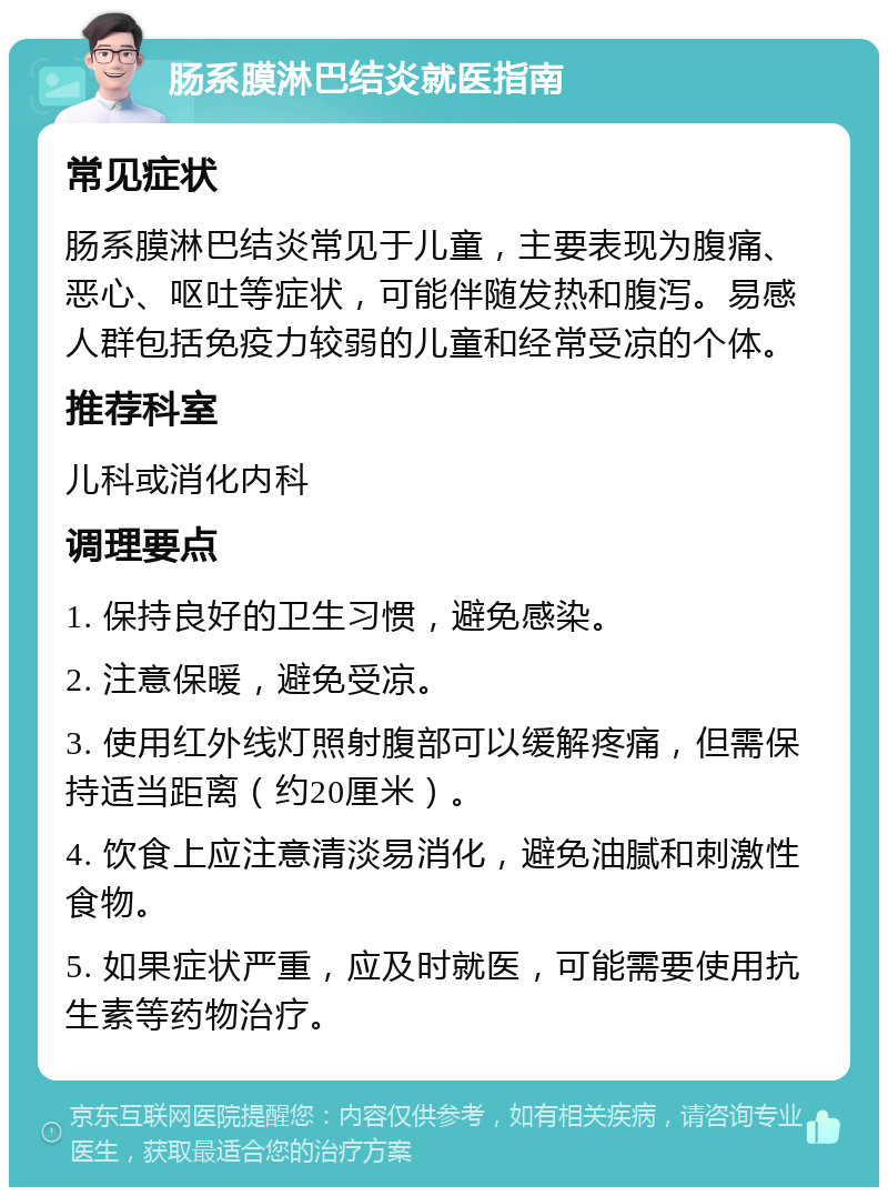 肠系膜淋巴结炎就医指南 常见症状 肠系膜淋巴结炎常见于儿童，主要表现为腹痛、恶心、呕吐等症状，可能伴随发热和腹泻。易感人群包括免疫力较弱的儿童和经常受凉的个体。 推荐科室 儿科或消化内科 调理要点 1. 保持良好的卫生习惯，避免感染。 2. 注意保暖，避免受凉。 3. 使用红外线灯照射腹部可以缓解疼痛，但需保持适当距离（约20厘米）。 4. 饮食上应注意清淡易消化，避免油腻和刺激性食物。 5. 如果症状严重，应及时就医，可能需要使用抗生素等药物治疗。