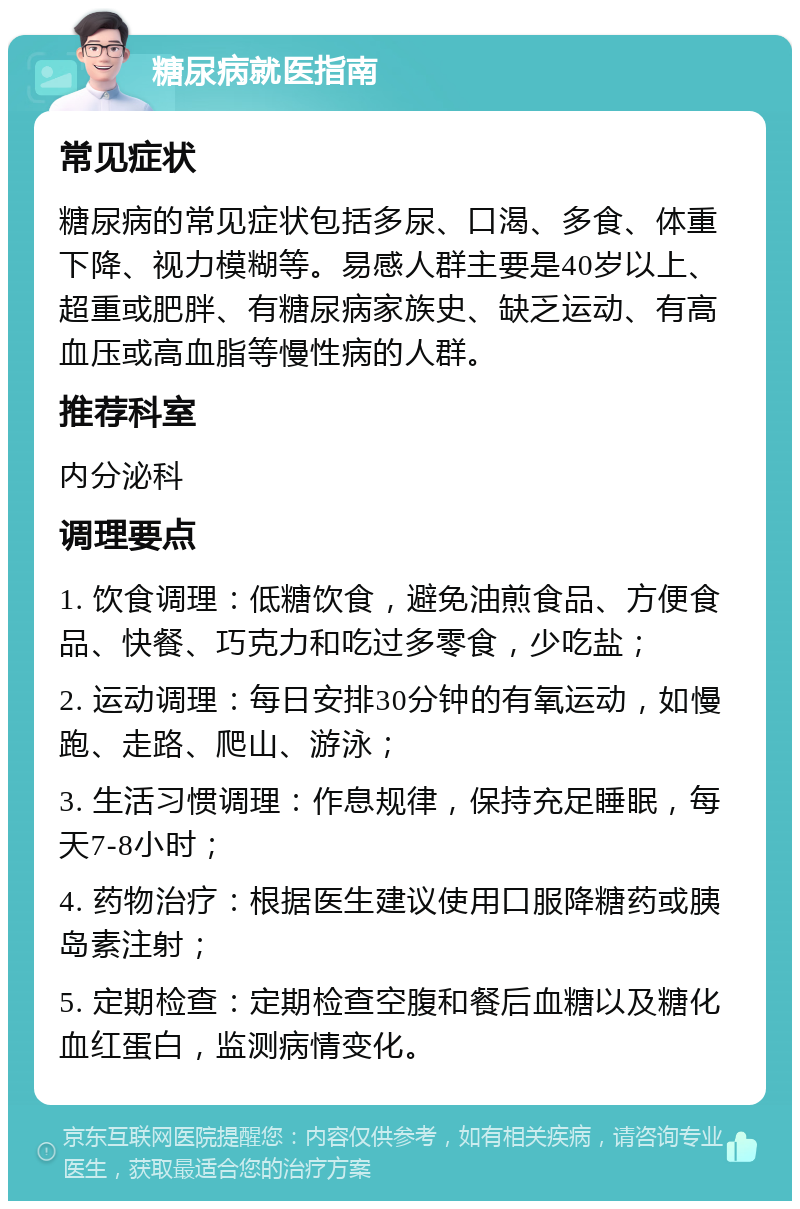 糖尿病就医指南 常见症状 糖尿病的常见症状包括多尿、口渴、多食、体重下降、视力模糊等。易感人群主要是40岁以上、超重或肥胖、有糖尿病家族史、缺乏运动、有高血压或高血脂等慢性病的人群。 推荐科室 内分泌科 调理要点 1. 饮食调理：低糖饮食，避免油煎食品、方便食品、快餐、巧克力和吃过多零食，少吃盐； 2. 运动调理：每日安排30分钟的有氧运动，如慢跑、走路、爬山、游泳； 3. 生活习惯调理：作息规律，保持充足睡眠，每天7-8小时； 4. 药物治疗：根据医生建议使用口服降糖药或胰岛素注射； 5. 定期检查：定期检查空腹和餐后血糖以及糖化血红蛋白，监测病情变化。