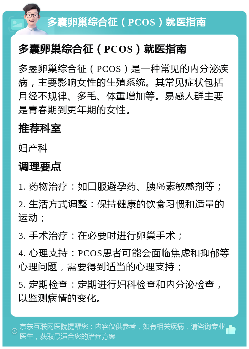 多囊卵巢综合征（PCOS）就医指南 多囊卵巢综合征（PCOS）就医指南 多囊卵巢综合征（PCOS）是一种常见的内分泌疾病，主要影响女性的生殖系统。其常见症状包括月经不规律、多毛、体重增加等。易感人群主要是青春期到更年期的女性。 推荐科室 妇产科 调理要点 1. 药物治疗：如口服避孕药、胰岛素敏感剂等； 2. 生活方式调整：保持健康的饮食习惯和适量的运动； 3. 手术治疗：在必要时进行卵巢手术； 4. 心理支持：PCOS患者可能会面临焦虑和抑郁等心理问题，需要得到适当的心理支持； 5. 定期检查：定期进行妇科检查和内分泌检查，以监测病情的变化。