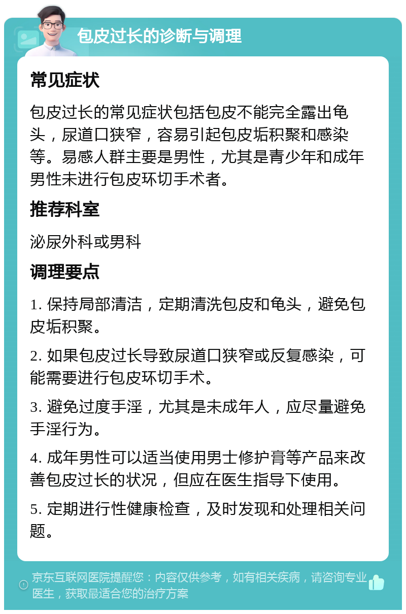 包皮过长的诊断与调理 常见症状 包皮过长的常见症状包括包皮不能完全露出龟头，尿道口狭窄，容易引起包皮垢积聚和感染等。易感人群主要是男性，尤其是青少年和成年男性未进行包皮环切手术者。 推荐科室 泌尿外科或男科 调理要点 1. 保持局部清洁，定期清洗包皮和龟头，避免包皮垢积聚。 2. 如果包皮过长导致尿道口狭窄或反复感染，可能需要进行包皮环切手术。 3. 避免过度手淫，尤其是未成年人，应尽量避免手淫行为。 4. 成年男性可以适当使用男士修护膏等产品来改善包皮过长的状况，但应在医生指导下使用。 5. 定期进行性健康检查，及时发现和处理相关问题。