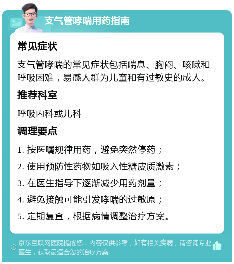 支气管哮喘用药指南 常见症状 支气管哮喘的常见症状包括喘息、胸闷、咳嗽和呼吸困难，易感人群为儿童和有过敏史的成人。 推荐科室 呼吸内科或儿科 调理要点 1. 按医嘱规律用药，避免突然停药； 2. 使用预防性药物如吸入性糖皮质激素； 3. 在医生指导下逐渐减少用药剂量； 4. 避免接触可能引发哮喘的过敏原； 5. 定期复查，根据病情调整治疗方案。