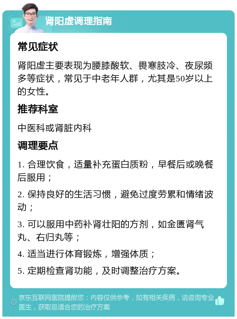 肾阳虚调理指南 常见症状 肾阳虚主要表现为腰膝酸软、畏寒肢冷、夜尿频多等症状，常见于中老年人群，尤其是50岁以上的女性。 推荐科室 中医科或肾脏内科 调理要点 1. 合理饮食，适量补充蛋白质粉，早餐后或晚餐后服用； 2. 保持良好的生活习惯，避免过度劳累和情绪波动； 3. 可以服用中药补肾壮阳的方剂，如金匮肾气丸、右归丸等； 4. 适当进行体育锻炼，增强体质； 5. 定期检查肾功能，及时调整治疗方案。