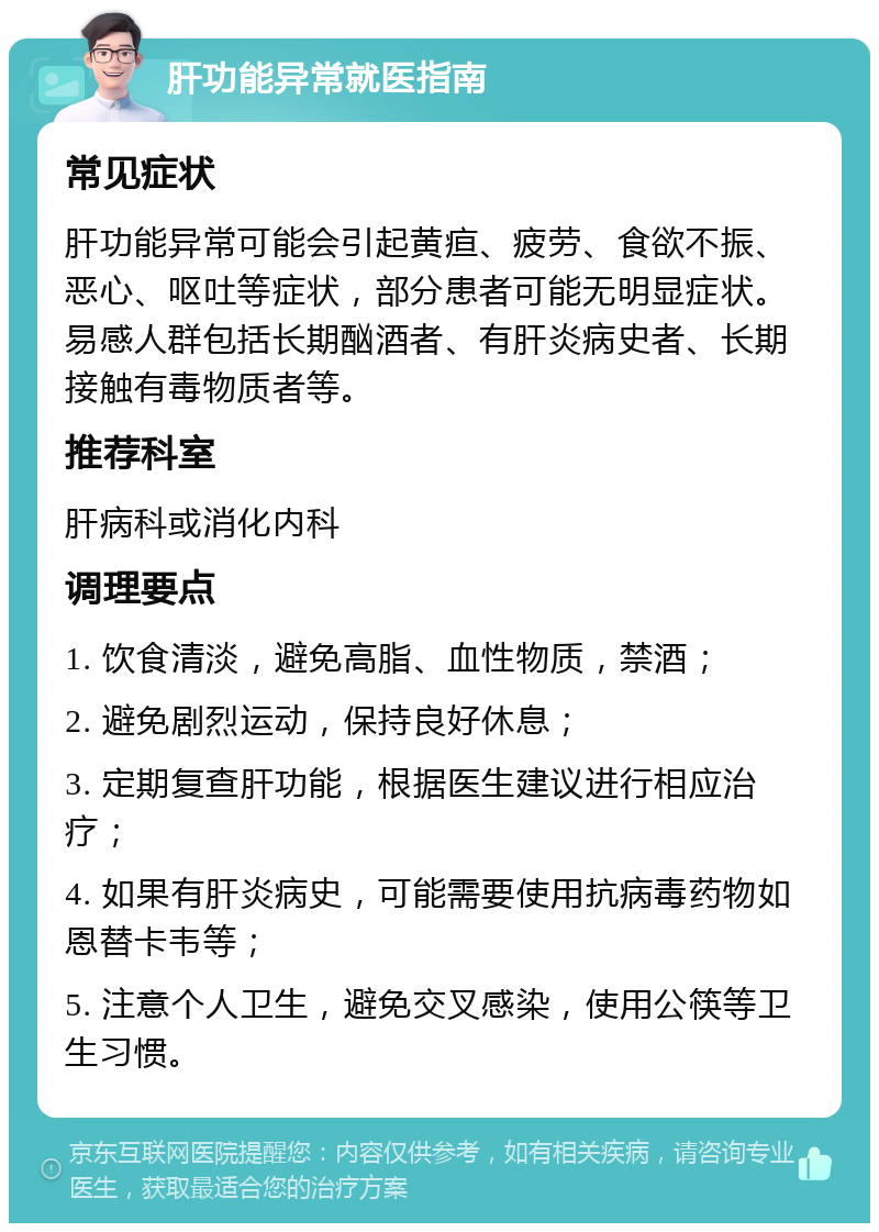 肝功能异常就医指南 常见症状 肝功能异常可能会引起黄疸、疲劳、食欲不振、恶心、呕吐等症状，部分患者可能无明显症状。易感人群包括长期酗酒者、有肝炎病史者、长期接触有毒物质者等。 推荐科室 肝病科或消化内科 调理要点 1. 饮食清淡，避免高脂、血性物质，禁酒； 2. 避免剧烈运动，保持良好休息； 3. 定期复查肝功能，根据医生建议进行相应治疗； 4. 如果有肝炎病史，可能需要使用抗病毒药物如恩替卡韦等； 5. 注意个人卫生，避免交叉感染，使用公筷等卫生习惯。