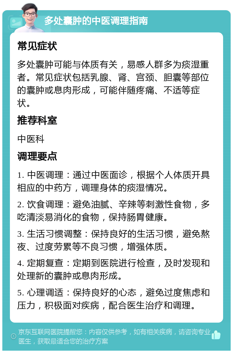 多处囊肿的中医调理指南 常见症状 多处囊肿可能与体质有关，易感人群多为痰湿重者。常见症状包括乳腺、肾、宫颈、胆囊等部位的囊肿或息肉形成，可能伴随疼痛、不适等症状。 推荐科室 中医科 调理要点 1. 中医调理：通过中医面诊，根据个人体质开具相应的中药方，调理身体的痰湿情况。 2. 饮食调理：避免油腻、辛辣等刺激性食物，多吃清淡易消化的食物，保持肠胃健康。 3. 生活习惯调整：保持良好的生活习惯，避免熬夜、过度劳累等不良习惯，增强体质。 4. 定期复查：定期到医院进行检查，及时发现和处理新的囊肿或息肉形成。 5. 心理调适：保持良好的心态，避免过度焦虑和压力，积极面对疾病，配合医生治疗和调理。