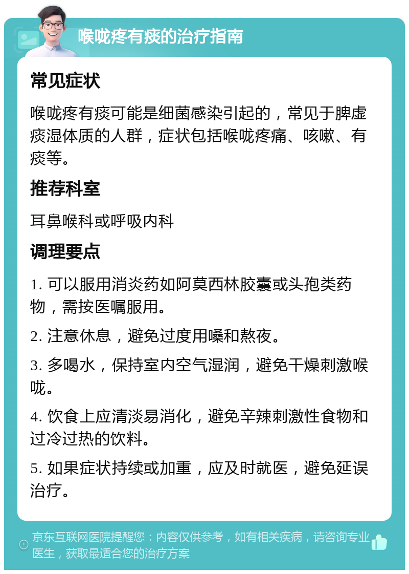 喉咙疼有痰的治疗指南 常见症状 喉咙疼有痰可能是细菌感染引起的，常见于脾虚痰湿体质的人群，症状包括喉咙疼痛、咳嗽、有痰等。 推荐科室 耳鼻喉科或呼吸内科 调理要点 1. 可以服用消炎药如阿莫西林胶囊或头孢类药物，需按医嘱服用。 2. 注意休息，避免过度用嗓和熬夜。 3. 多喝水，保持室内空气湿润，避免干燥刺激喉咙。 4. 饮食上应清淡易消化，避免辛辣刺激性食物和过冷过热的饮料。 5. 如果症状持续或加重，应及时就医，避免延误治疗。