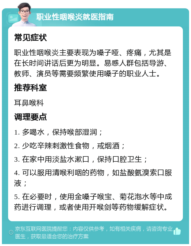 职业性咽喉炎就医指南 常见症状 职业性咽喉炎主要表现为嗓子哑、疼痛，尤其是在长时间讲话后更为明显。易感人群包括导游、教师、演员等需要频繁使用嗓子的职业人士。 推荐科室 耳鼻喉科 调理要点 1. 多喝水，保持喉部湿润； 2. 少吃辛辣刺激性食物，戒烟酒； 3. 在家中用淡盐水漱口，保持口腔卫生； 4. 可以服用清喉利咽的药物，如盐酸氨溴索口服液； 5. 在必要时，使用金嗓子喉宝、菊花泡水等中成药进行调理，或者使用开喉剑等药物缓解症状。