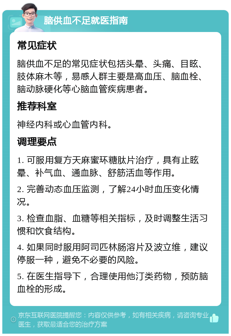 脑供血不足就医指南 常见症状 脑供血不足的常见症状包括头晕、头痛、目眩、肢体麻木等，易感人群主要是高血压、脑血栓、脑动脉硬化等心脑血管疾病患者。 推荐科室 神经内科或心血管内科。 调理要点 1. 可服用复方天麻蜜环糖肽片治疗，具有止眩晕、补气血、通血脉、舒筋活血等作用。 2. 完善动态血压监测，了解24小时血压变化情况。 3. 检查血脂、血糖等相关指标，及时调整生活习惯和饮食结构。 4. 如果同时服用阿司匹林肠溶片及波立维，建议停服一种，避免不必要的风险。 5. 在医生指导下，合理使用他汀类药物，预防脑血栓的形成。