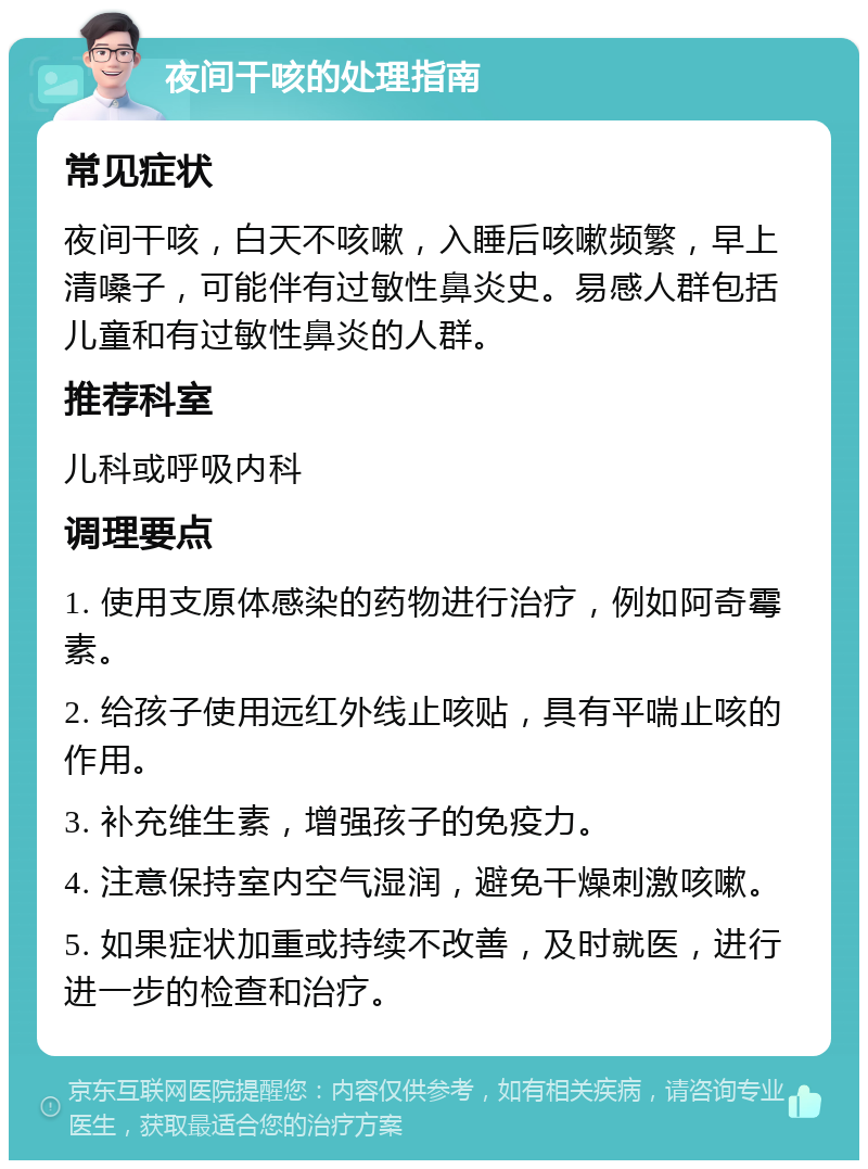 夜间干咳的处理指南 常见症状 夜间干咳，白天不咳嗽，入睡后咳嗽频繁，早上清嗓子，可能伴有过敏性鼻炎史。易感人群包括儿童和有过敏性鼻炎的人群。 推荐科室 儿科或呼吸内科 调理要点 1. 使用支原体感染的药物进行治疗，例如阿奇霉素。 2. 给孩子使用远红外线止咳贴，具有平喘止咳的作用。 3. 补充维生素，增强孩子的免疫力。 4. 注意保持室内空气湿润，避免干燥刺激咳嗽。 5. 如果症状加重或持续不改善，及时就医，进行进一步的检查和治疗。