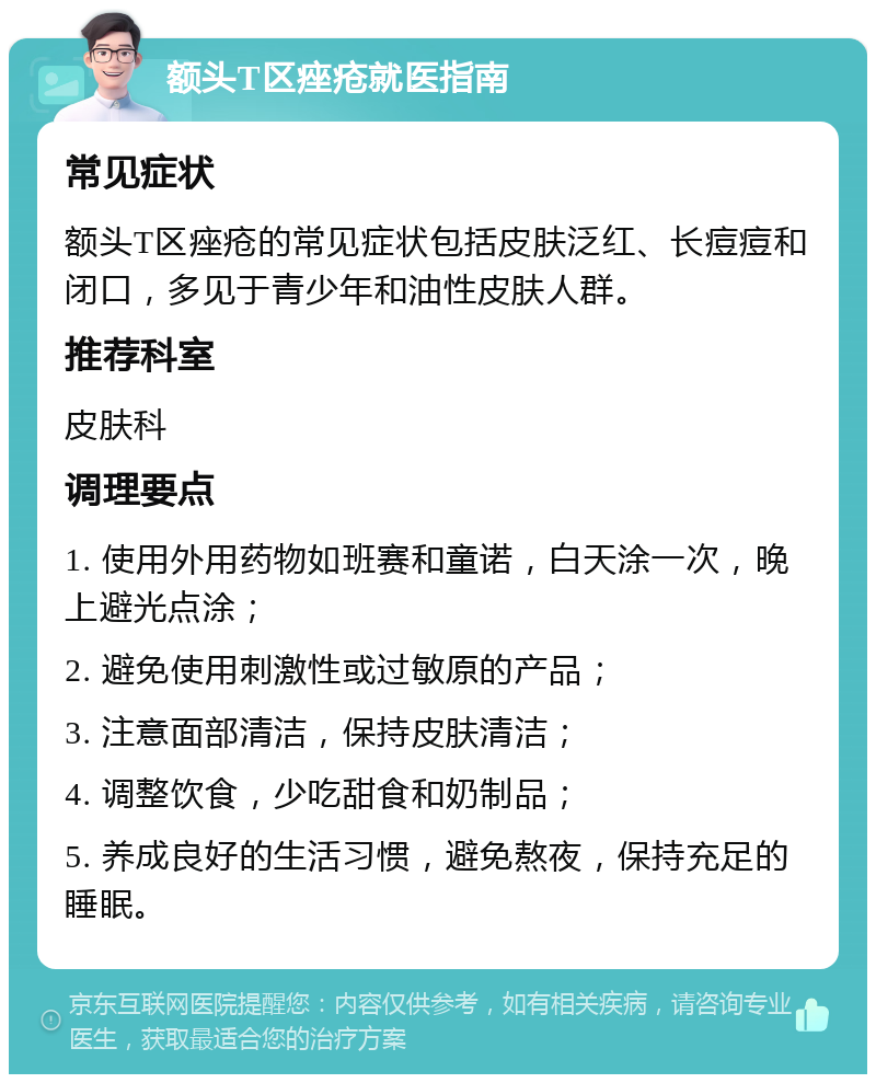 额头T区痤疮就医指南 常见症状 额头T区痤疮的常见症状包括皮肤泛红、长痘痘和闭口，多见于青少年和油性皮肤人群。 推荐科室 皮肤科 调理要点 1. 使用外用药物如班赛和童诺，白天涂一次，晚上避光点涂； 2. 避免使用刺激性或过敏原的产品； 3. 注意面部清洁，保持皮肤清洁； 4. 调整饮食，少吃甜食和奶制品； 5. 养成良好的生活习惯，避免熬夜，保持充足的睡眠。