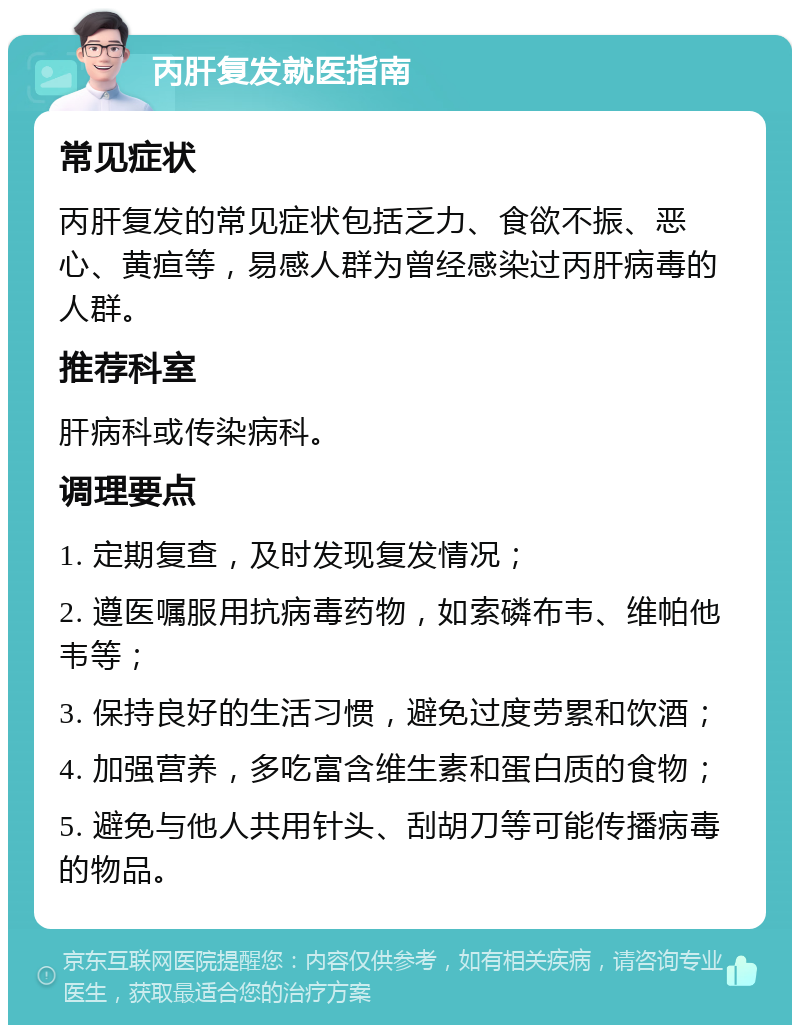 丙肝复发就医指南 常见症状 丙肝复发的常见症状包括乏力、食欲不振、恶心、黄疸等，易感人群为曾经感染过丙肝病毒的人群。 推荐科室 肝病科或传染病科。 调理要点 1. 定期复查，及时发现复发情况； 2. 遵医嘱服用抗病毒药物，如索磷布韦、维帕他韦等； 3. 保持良好的生活习惯，避免过度劳累和饮酒； 4. 加强营养，多吃富含维生素和蛋白质的食物； 5. 避免与他人共用针头、刮胡刀等可能传播病毒的物品。