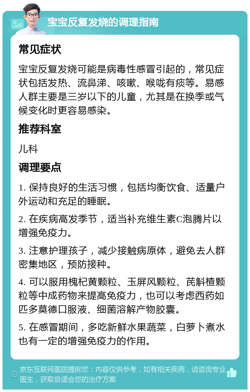 宝宝反复发烧的调理指南 常见症状 宝宝反复发烧可能是病毒性感冒引起的，常见症状包括发热、流鼻涕、咳嗽、喉咙有痰等。易感人群主要是三岁以下的儿童，尤其是在换季或气候变化时更容易感染。 推荐科室 儿科 调理要点 1. 保持良好的生活习惯，包括均衡饮食、适量户外运动和充足的睡眠。 2. 在疾病高发季节，适当补充维生素C泡腾片以增强免疫力。 3. 注意护理孩子，减少接触病原体，避免去人群密集地区，预防接种。 4. 可以服用槐杞黄颗粒、玉屏风颗粒、芪斛楂颗粒等中成药物来提高免疫力，也可以考虑西药如匹多莫德口服液、细菌溶解产物胶囊。 5. 在感冒期间，多吃新鲜水果蔬菜，白萝卜煮水也有一定的增强免疫力的作用。