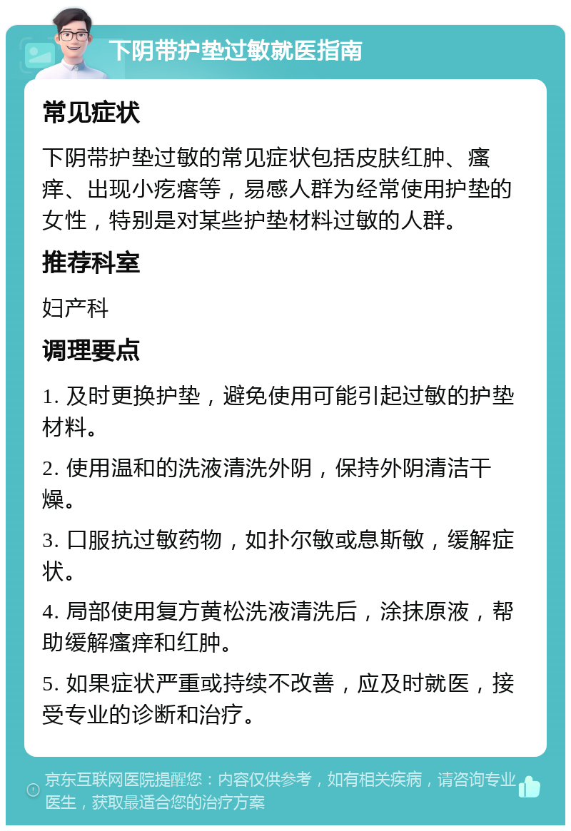 下阴带护垫过敏就医指南 常见症状 下阴带护垫过敏的常见症状包括皮肤红肿、瘙痒、出现小疙瘩等，易感人群为经常使用护垫的女性，特别是对某些护垫材料过敏的人群。 推荐科室 妇产科 调理要点 1. 及时更换护垫，避免使用可能引起过敏的护垫材料。 2. 使用温和的洗液清洗外阴，保持外阴清洁干燥。 3. 口服抗过敏药物，如扑尔敏或息斯敏，缓解症状。 4. 局部使用复方黄松洗液清洗后，涂抹原液，帮助缓解瘙痒和红肿。 5. 如果症状严重或持续不改善，应及时就医，接受专业的诊断和治疗。