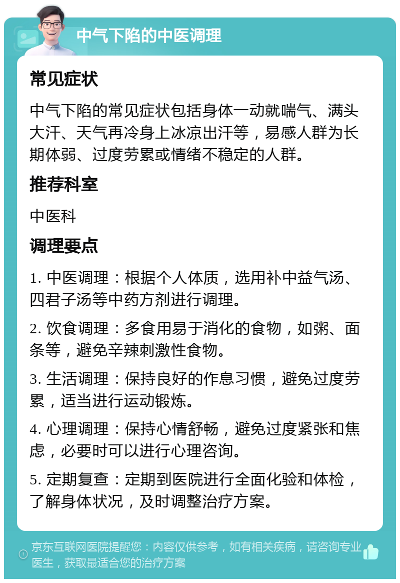 中气下陷的中医调理 常见症状 中气下陷的常见症状包括身体一动就喘气、满头大汗、天气再冷身上冰凉出汗等，易感人群为长期体弱、过度劳累或情绪不稳定的人群。 推荐科室 中医科 调理要点 1. 中医调理：根据个人体质，选用补中益气汤、四君子汤等中药方剂进行调理。 2. 饮食调理：多食用易于消化的食物，如粥、面条等，避免辛辣刺激性食物。 3. 生活调理：保持良好的作息习惯，避免过度劳累，适当进行运动锻炼。 4. 心理调理：保持心情舒畅，避免过度紧张和焦虑，必要时可以进行心理咨询。 5. 定期复查：定期到医院进行全面化验和体检，了解身体状况，及时调整治疗方案。