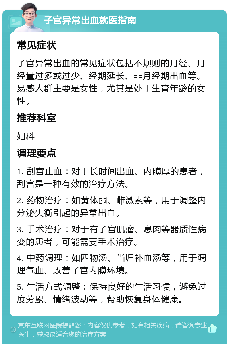 子宫异常出血就医指南 常见症状 子宫异常出血的常见症状包括不规则的月经、月经量过多或过少、经期延长、非月经期出血等。易感人群主要是女性，尤其是处于生育年龄的女性。 推荐科室 妇科 调理要点 1. 刮宫止血：对于长时间出血、内膜厚的患者，刮宫是一种有效的治疗方法。 2. 药物治疗：如黄体酮、雌激素等，用于调整内分泌失衡引起的异常出血。 3. 手术治疗：对于有子宫肌瘤、息肉等器质性病变的患者，可能需要手术治疗。 4. 中药调理：如四物汤、当归补血汤等，用于调理气血、改善子宫内膜环境。 5. 生活方式调整：保持良好的生活习惯，避免过度劳累、情绪波动等，帮助恢复身体健康。