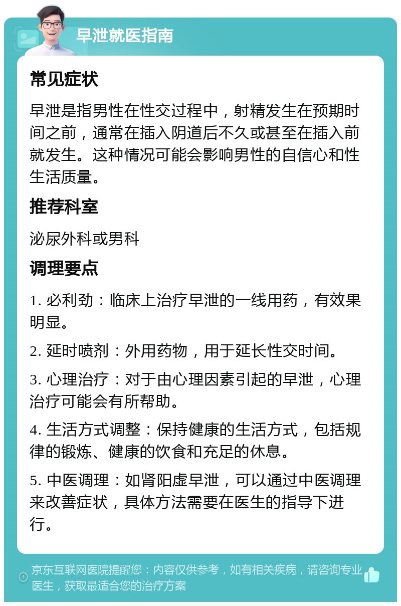 早泄就医指南 常见症状 早泄是指男性在性交过程中，射精发生在预期时间之前，通常在插入阴道后不久或甚至在插入前就发生。这种情况可能会影响男性的自信心和性生活质量。 推荐科室 泌尿外科或男科 调理要点 1. 必利劲：临床上治疗早泄的一线用药，有效果明显。 2. 延时喷剂：外用药物，用于延长性交时间。 3. 心理治疗：对于由心理因素引起的早泄，心理治疗可能会有所帮助。 4. 生活方式调整：保持健康的生活方式，包括规律的锻炼、健康的饮食和充足的休息。 5. 中医调理：如肾阳虚早泄，可以通过中医调理来改善症状，具体方法需要在医生的指导下进行。