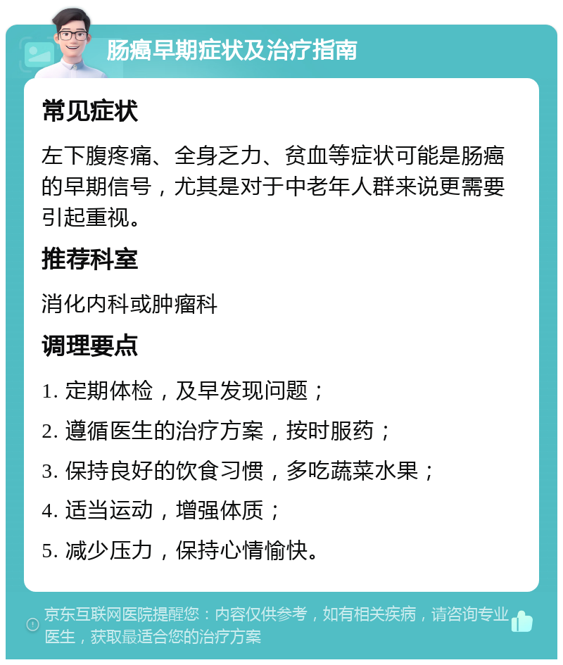 肠癌早期症状及治疗指南 常见症状 左下腹疼痛、全身乏力、贫血等症状可能是肠癌的早期信号，尤其是对于中老年人群来说更需要引起重视。 推荐科室 消化内科或肿瘤科 调理要点 1. 定期体检，及早发现问题； 2. 遵循医生的治疗方案，按时服药； 3. 保持良好的饮食习惯，多吃蔬菜水果； 4. 适当运动，增强体质； 5. 减少压力，保持心情愉快。