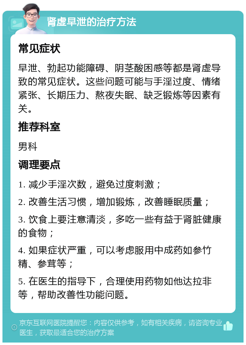 肾虚早泄的治疗方法 常见症状 早泄、勃起功能障碍、阴茎酸困感等都是肾虚导致的常见症状。这些问题可能与手淫过度、情绪紧张、长期压力、熬夜失眠、缺乏锻炼等因素有关。 推荐科室 男科 调理要点 1. 减少手淫次数，避免过度刺激； 2. 改善生活习惯，增加锻炼，改善睡眠质量； 3. 饮食上要注意清淡，多吃一些有益于肾脏健康的食物； 4. 如果症状严重，可以考虑服用中成药如参竹精、参茸等； 5. 在医生的指导下，合理使用药物如他达拉非等，帮助改善性功能问题。