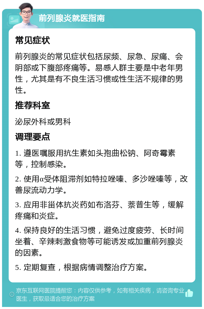 前列腺炎就医指南 常见症状 前列腺炎的常见症状包括尿频、尿急、尿痛、会阴部或下腹部疼痛等。易感人群主要是中老年男性，尤其是有不良生活习惯或性生活不规律的男性。 推荐科室 泌尿外科或男科 调理要点 1. 遵医嘱服用抗生素如头孢曲松钠、阿奇霉素等，控制感染。 2. 使用α受体阻滞剂如特拉唑嗪、多沙唑嗪等，改善尿流动力学。 3. 应用非甾体抗炎药如布洛芬、萘普生等，缓解疼痛和炎症。 4. 保持良好的生活习惯，避免过度疲劳、长时间坐着、辛辣刺激食物等可能诱发或加重前列腺炎的因素。 5. 定期复查，根据病情调整治疗方案。