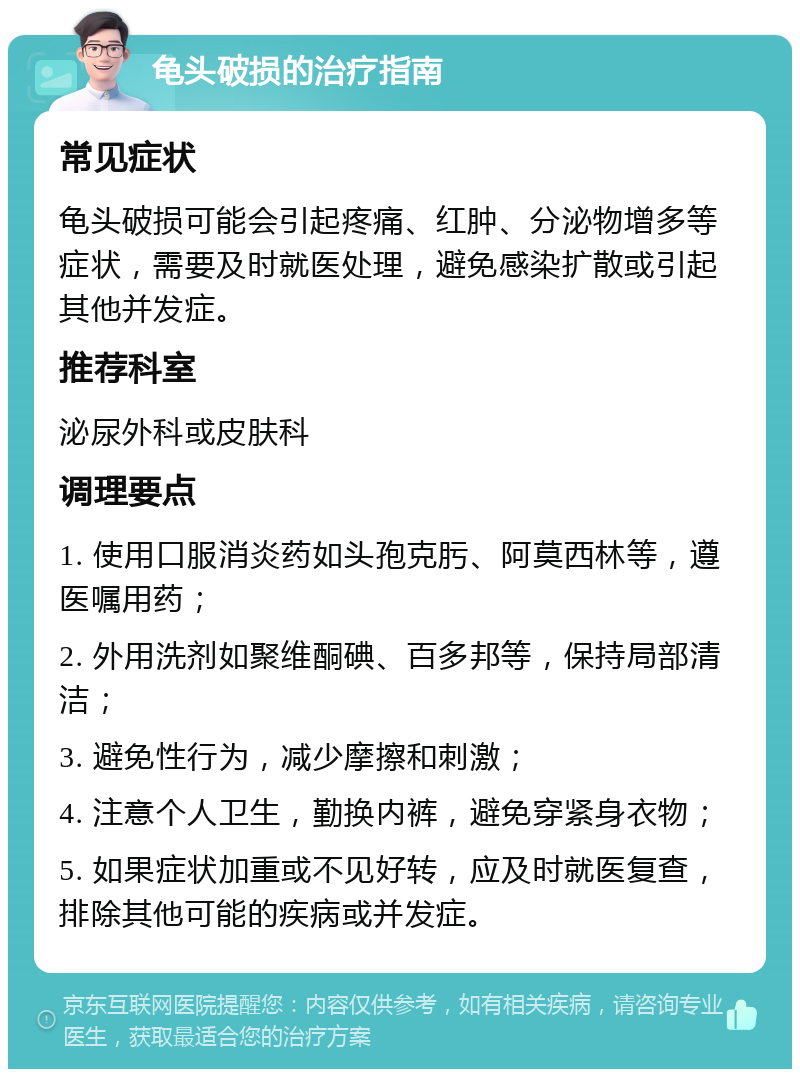 龟头破损的治疗指南 常见症状 龟头破损可能会引起疼痛、红肿、分泌物增多等症状，需要及时就医处理，避免感染扩散或引起其他并发症。 推荐科室 泌尿外科或皮肤科 调理要点 1. 使用口服消炎药如头孢克肟、阿莫西林等，遵医嘱用药； 2. 外用洗剂如聚维酮碘、百多邦等，保持局部清洁； 3. 避免性行为，减少摩擦和刺激； 4. 注意个人卫生，勤换内裤，避免穿紧身衣物； 5. 如果症状加重或不见好转，应及时就医复查，排除其他可能的疾病或并发症。